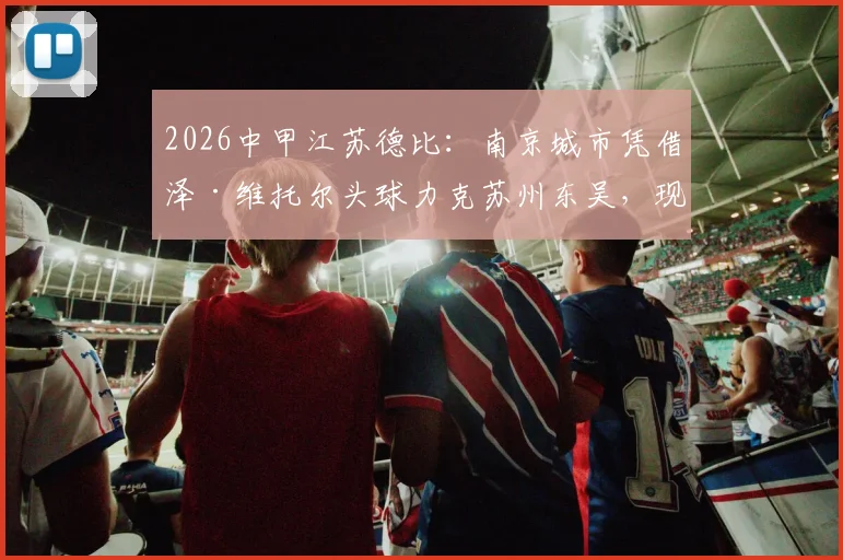 2026中甲江苏德比：南京城市凭借泽·维托尔头球力克苏州东吴，现场球迷直呼过瘾！