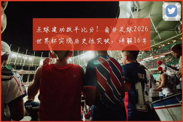 点球建功扳平比分！南非足球2026世界杯实现历史性突破，详解16年后重回世界杯进球榜的背后故事