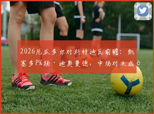 2026厄瓜多尔对科特迪瓦前瞻：凯塞多PK杨·迪奥曼德，中场对决成胜负关键，附双方历史交锋数据解析