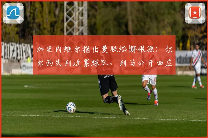 加里内维尔指出曼联松懈根源:切尔西失利连累球队,利马公开回应自身表现