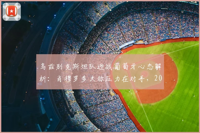乌兹别克斯坦队迎战葡萄牙心态解析：肖穆罗多夫称压力在对手，2026世预赛关键战前瞻