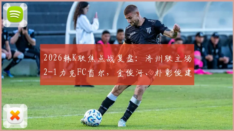 2026韩K联焦点战复盘:济州联主场2-1力克FC首尔,金俊河、朴彰俊建功,深度解析两队战术得失与最新积分榜影响