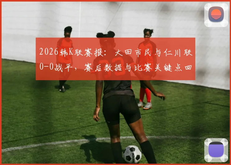 2026韩K联赛报：大田市民与仁川联0-0战平，赛后数据与比赛关键点回顾，含全场录像链接