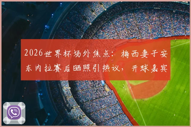2026世界杯场外焦点：梅西妻子安东内拉赛后晒照引热议，开球嘉宾“华子”身份与现场细节全回顾