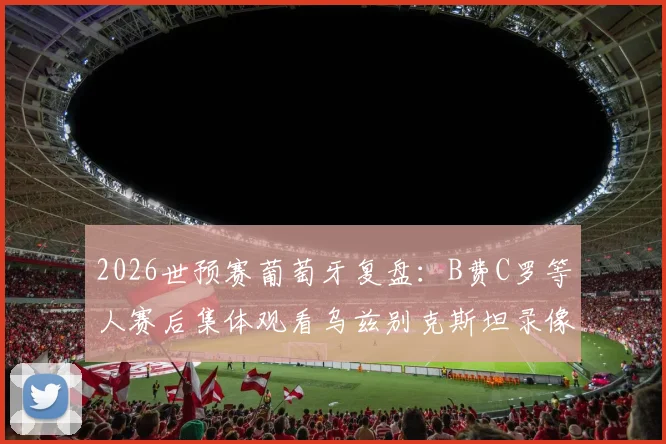 2026世预赛葡萄牙复盘：B费C罗等人赛后集体观看乌兹别克斯坦录像，揭秘大胜背后的战术细节与问题总结