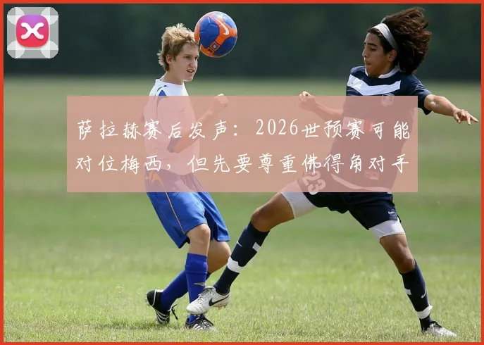 萨拉赫赛后发声：2026世预赛可能对位梅西，但先要尊重佛得角对手