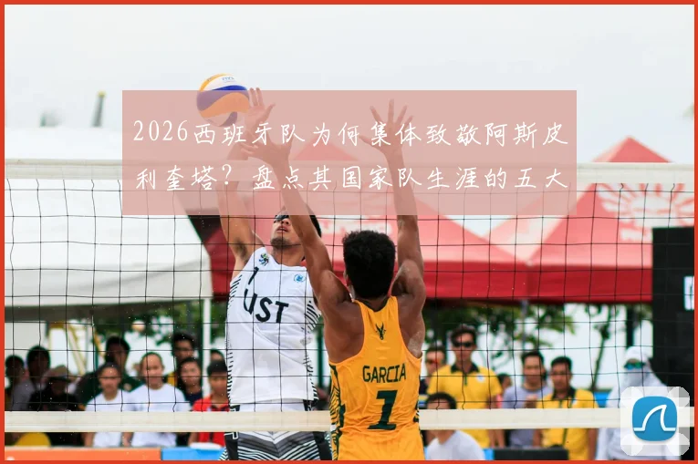 2026西班牙队为何集体致敬阿斯皮利奎塔？盘点其国家队生涯的五大贡献与领导力时刻