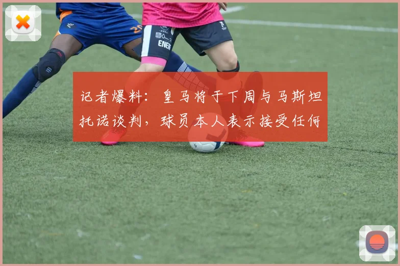 记者爆料：皇马将于下周与马斯坦托诺谈判，球员本人表示接受任何未来安排，离队或留队成焦点