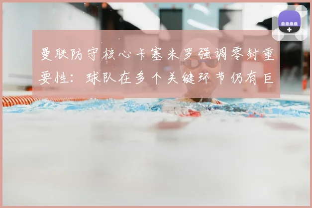 曼联防守核心卡塞米罗强调零封重要性：球队在多个关键环节仍有巨大进步空间