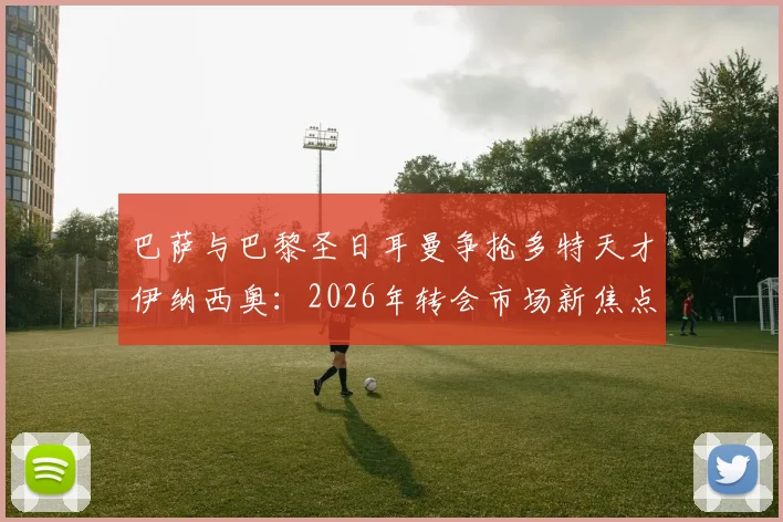巴萨与巴黎圣日耳曼争抢多特天才伊纳西奥：2026年转会市场新焦点，球员技术特点与身价深度解析