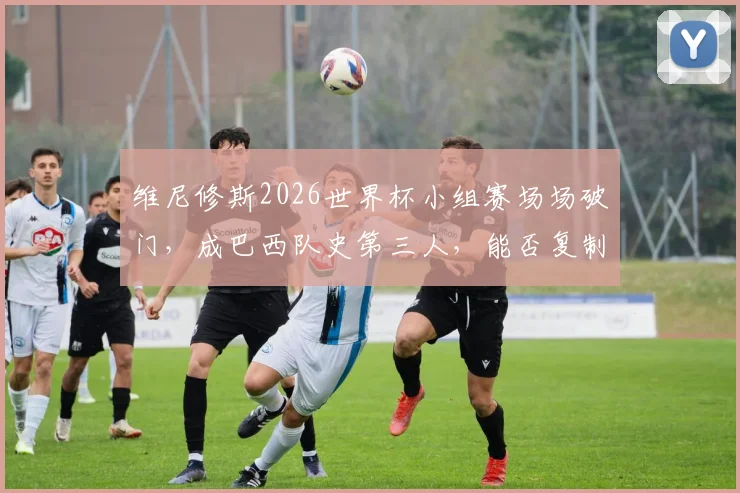 维尼修斯2026世界杯小组赛场场破门,成巴西队史第三人,能否复制大罗神迹?
