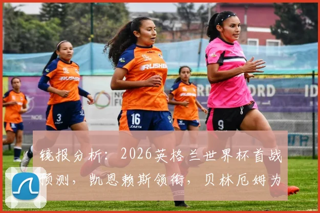 镜报分析:2026英格兰世界杯首战预测,凯恩赖斯领衔,贝林厄姆为何替补?解读索斯盖特战术选择