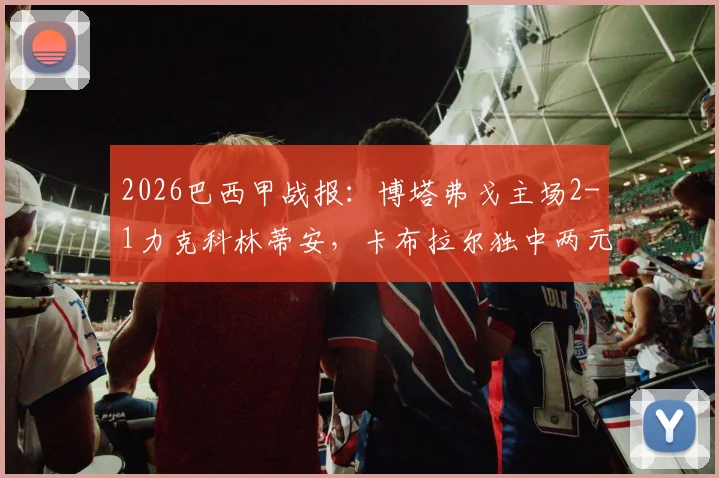 2026巴西甲战报：博塔弗戈主场2-1力克科林蒂安，卡布拉尔独中两元上演逆转好戏