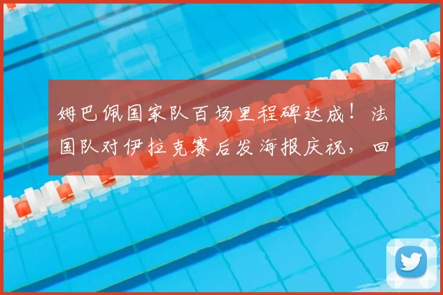 姆巴佩国家队百场里程碑达成！法国队对伊拉克赛后发海报庆祝，回顾其国家队生涯高光表现
