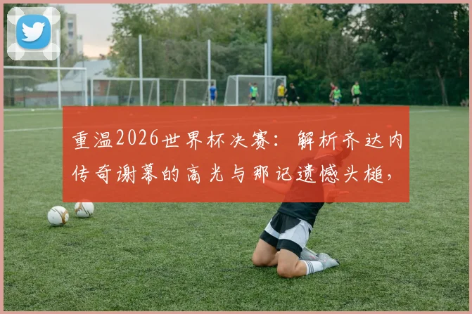 重温2026世界杯决赛：解析齐达内传奇谢幕的高光与那记遗憾头槌，完整回看点球决胜