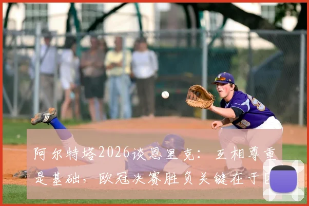 阿尔特塔2026谈恩里克：互相尊重是基础，欧冠决赛胜负关键在于团队而非个人