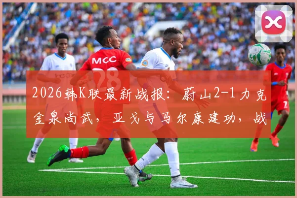 2026韩K联最新战报：蔚山2-1力克金泉尚武，亚戈与马尔康建功，战术复盘全解析
