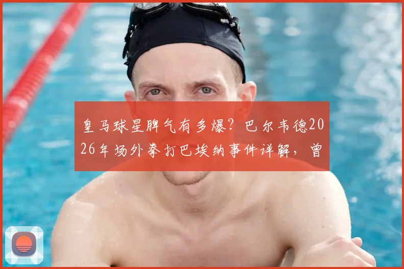 皇马球星脾气有多爆?巴尔韦德2026年场外拳打巴埃纳事件详解,曾被曝砸坏咖啡机