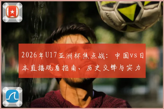 2026年U17亚洲杯焦点战：中国vs日本直播观看指南、历史交锋与实力前瞻，一起为国足小伙子助威！