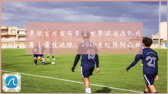 曼联官方宣布多古世界波当选队内赛季最佳进球：2026年对阵阿森纳制胜一击深度回顾