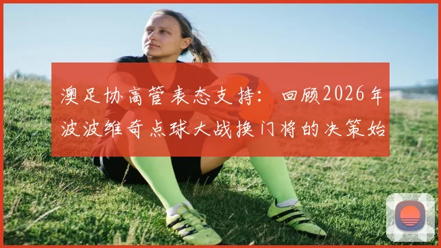 澳足协高管表态支持：回顾2026年波波维奇点球大战换门将的决策始末与战术考量