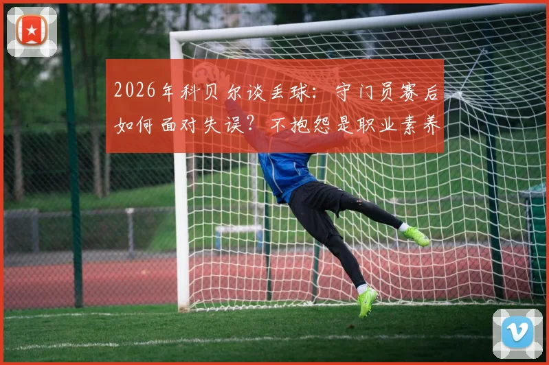 2026年科贝尔谈丢球：守门员赛后如何面对失误？不抱怨是职业素养，详解心态调整方法
