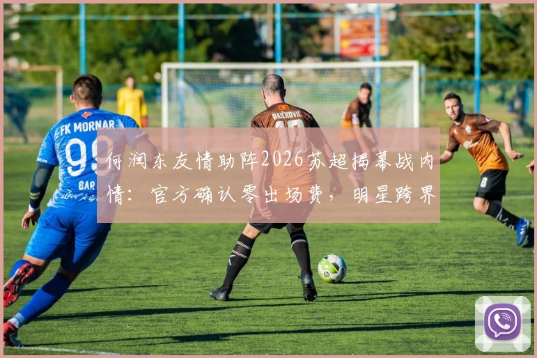 何润东友情助阵2026苏超揭幕战内情:官方确认零出场费,明星跨界体育为哪般?