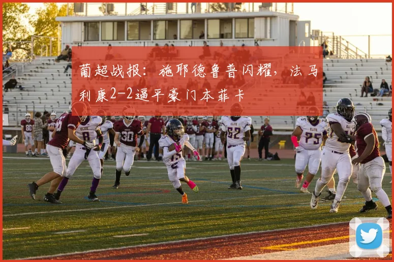 葡超战报：施耶德鲁普闪耀，法马利康2-2逼平豪门本菲卡