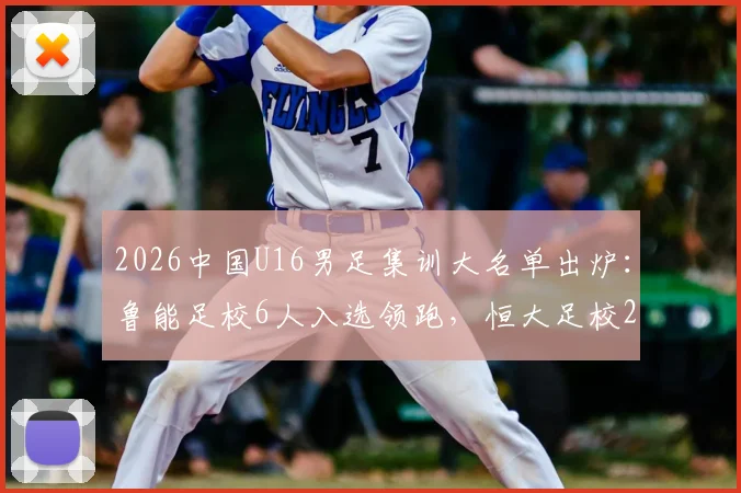 2026中国U16男足集训大名单出炉：鲁能足校6人入选领跑，恒大足校2人，附完整球员名单及青训分析