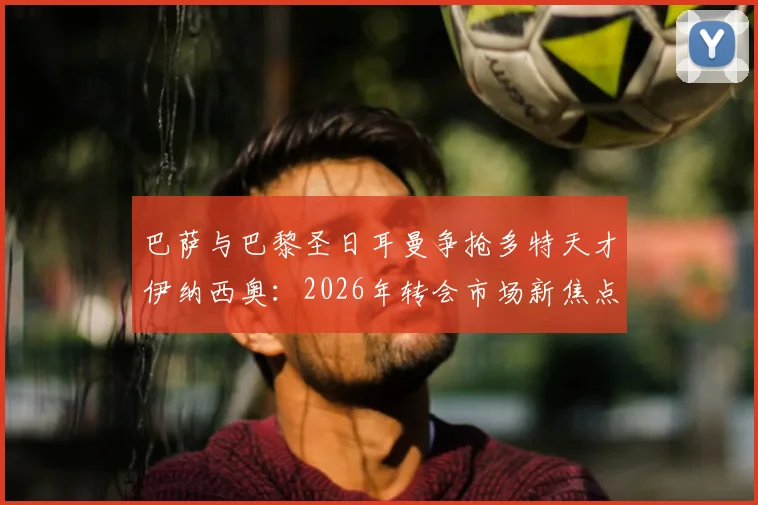 巴萨与巴黎圣日耳曼争抢多特天才伊纳西奥：2026年转会市场新焦点，球员技术特点与身价深度解析