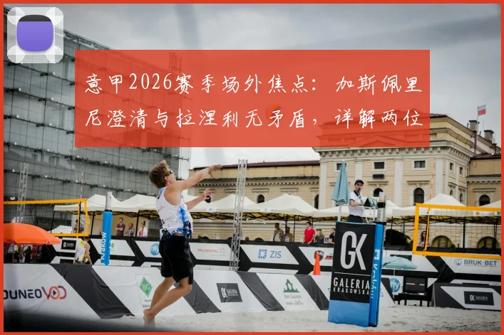意甲2026赛季场外焦点：加斯佩里尼澄清与拉涅利无矛盾，详解两位名帅下周关键会面内容与背景