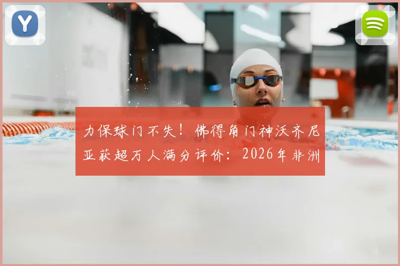 力保球门不失！佛得角门神沃齐尼亚获超万人满分评价：2026年非洲杯十佳扑救与零封纪录深度回顾