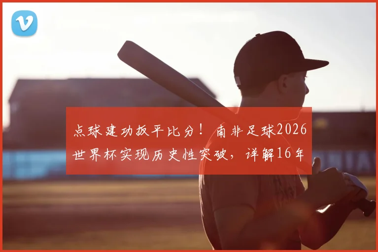点球建功扳平比分！南非足球2026世界杯实现历史性突破，详解16年后重回世界杯进球榜的背后故事