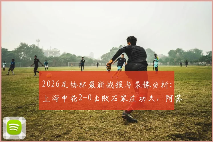 2026足协杯最新战报与录像分析：上海申花2-0击败石家庄功夫，阿苏埃、谢鹏飞关键进球全回放