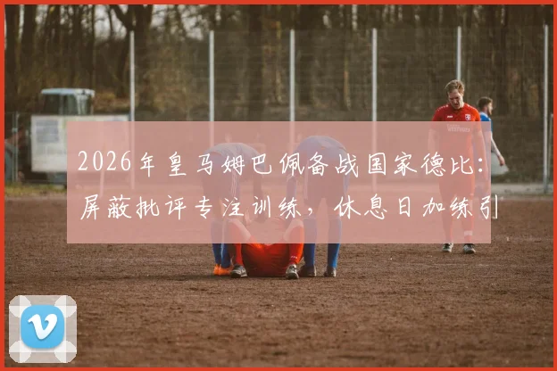 2026年皇马姆巴佩备战国家德比:屏蔽批评专注训练,休息日加练引关注,解析巨星赛前状态