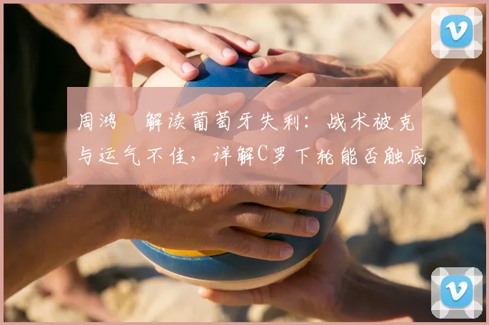周鸿祎解读葡萄牙失利：战术被克与运气不佳，详解C罗下轮能否触底反弹关键点