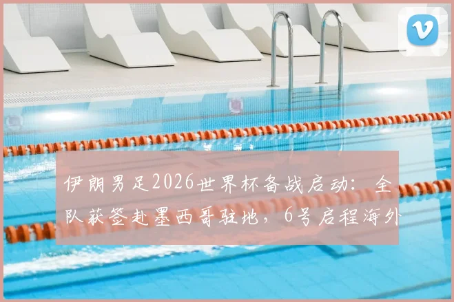 伊朗男足2026世界杯备战启动：全队获签赴墨西哥驻地，6号启程海外集训原因解析