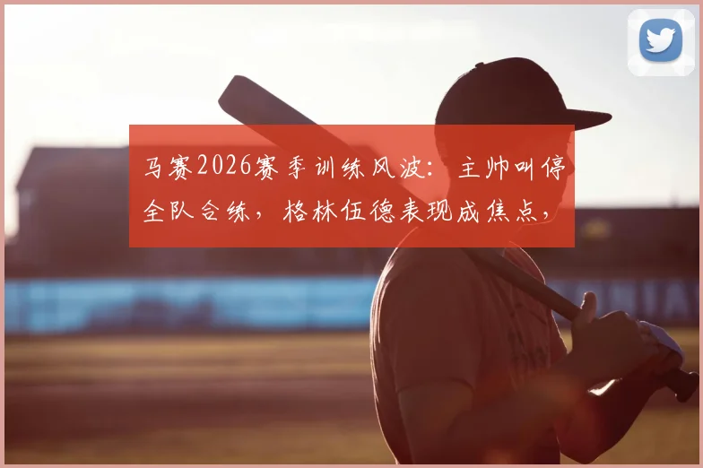 马赛2026赛季训练风波:主帅叫停全队合练,格林伍德表现成焦点,队内矛盾引关注