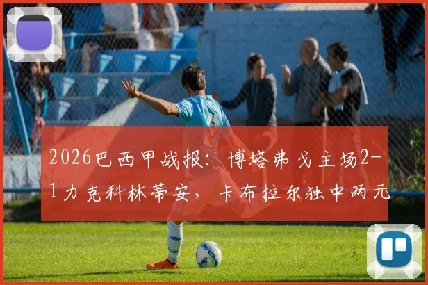 2026巴西甲战报：博塔弗戈主场2-1力克科林蒂安，卡布拉尔独中两元上演逆转好戏