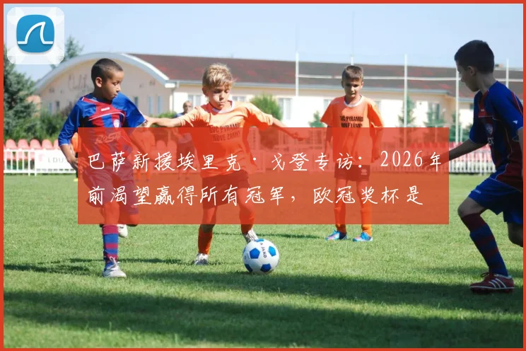 巴萨新援埃里克·戈登专访：2026年前渴望赢得所有冠军，欧冠奖杯是终极梦想，加盟细节与场上位置分析