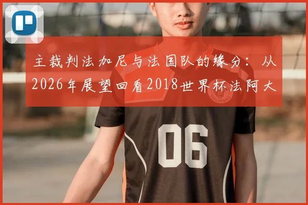 主裁判法加尼与法国队的缘分：从2026年展望回看2018世界杯法阿大战执法往事