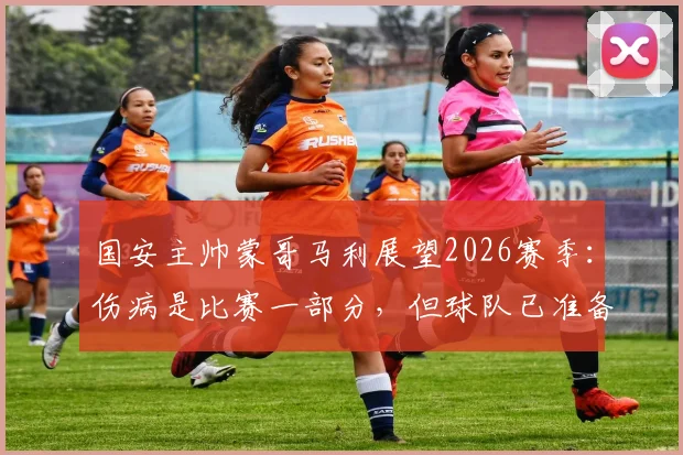 国安主帅蒙哥马利展望2026赛季：伤病是比赛一部分，但球队已准备好应对新挑战