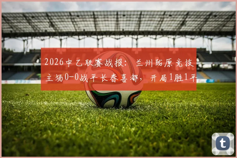 2026中乙联赛战报：兰州陇原竞技主场0-0战平长春喜都，开局1胜1平保持不败，附球队主力阵容与北区积分榜分析