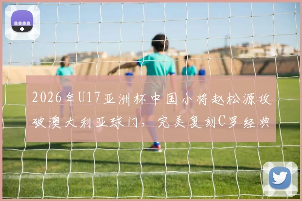 2026年U17亚洲杯中国小将赵松源攻破澳大利亚球门,完美复刻C罗经典庆祝动作