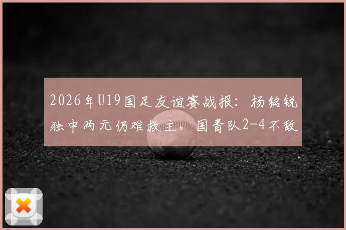 2026年U19国足友谊赛战报:杨铭锐独中两元仍难救主,国青队2-4不敌澳大利亚U19全场比赛回顾与分析