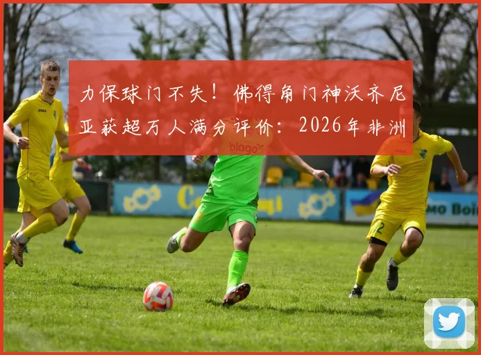 力保球门不失！佛得角门神沃齐尼亚获超万人满分评价：2026年非洲杯十佳扑救与零封纪录深度回顾