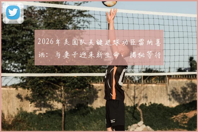 2026年美国队关键进球功臣雷纳喜讯：与妻子迎来新生命，揭秘等待“完美时机”宣布的背后故事