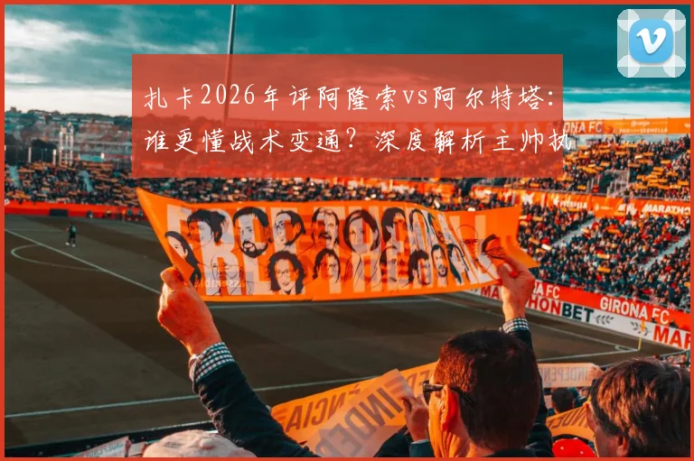 扎卡2026年评阿隆索vs阿尔特塔:谁更懂战术变通?深度解析主帅执教差异