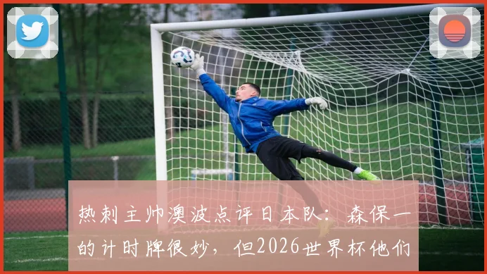 热刺主帅澳波点评日本队：森保一的计时牌很妙，但2026世界杯他们更需要“勇敢”
