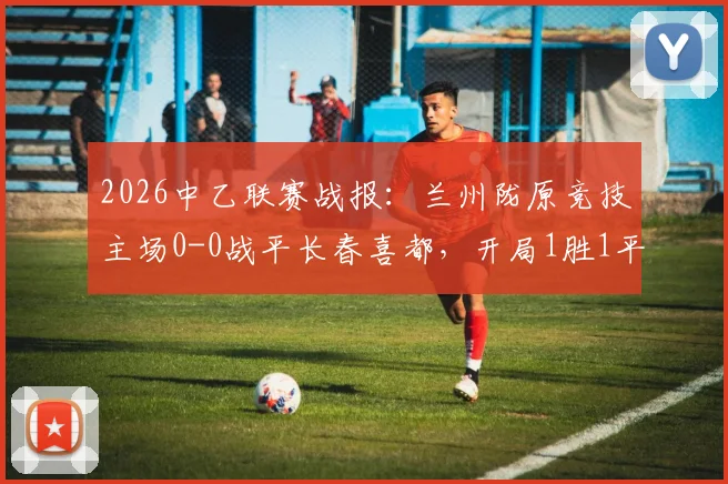 2026中乙联赛战报:兰州陇原竞技主场0-0战平长春喜都,开局1胜1平保持不败,附球队主力阵容与北区积分榜分析